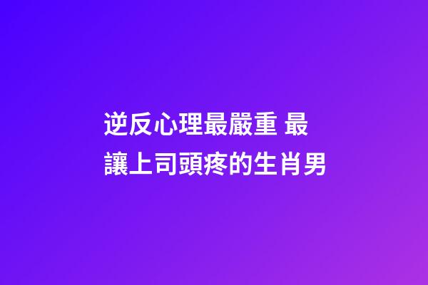 逆反心理最嚴重 最讓上司頭疼的生肖男